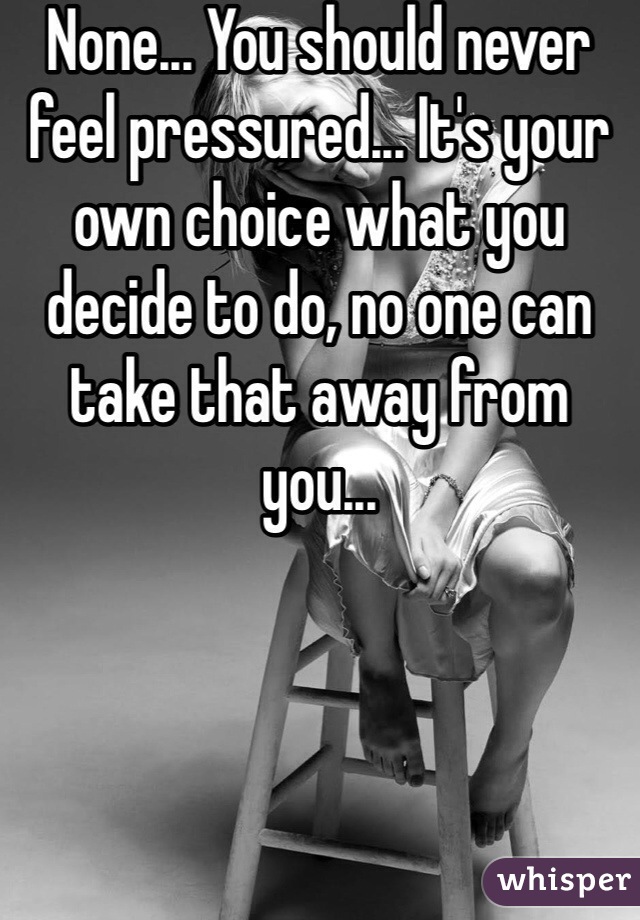 None... You should never feel pressured... It's your own choice what you decide to do, no one can take that away from you... 