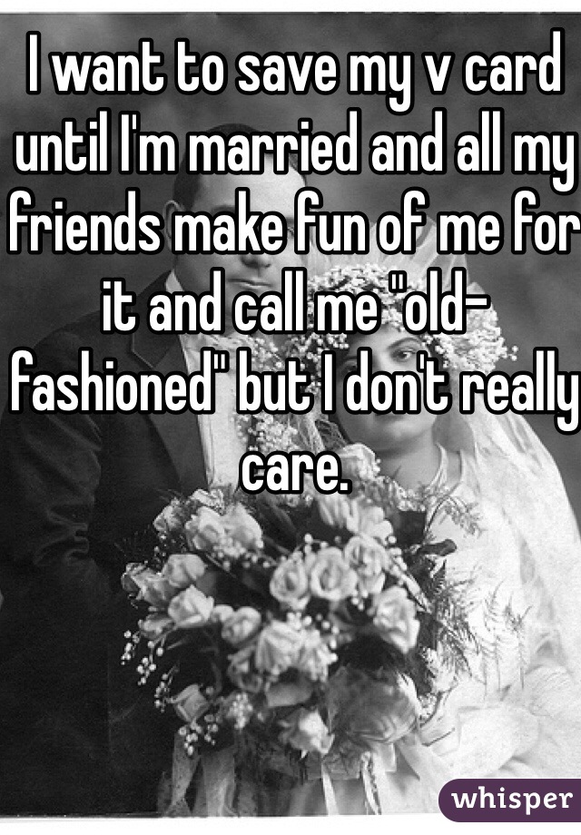 I want to save my v card until I'm married and all my friends make fun of me for it and call me "old-fashioned" but I don't really care.