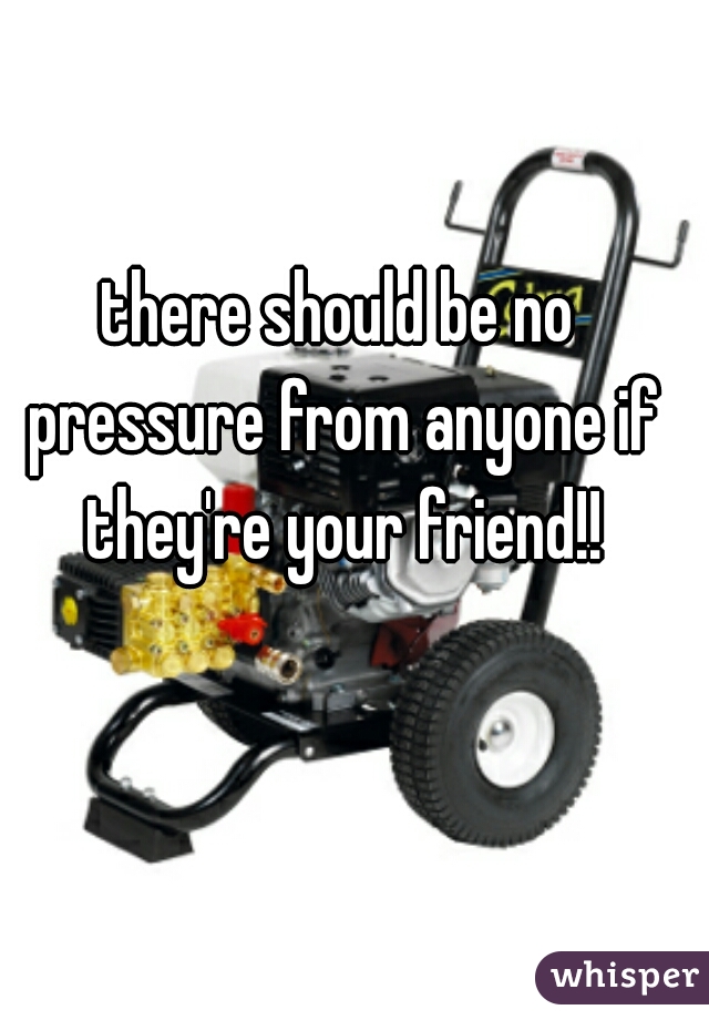 there should be no pressure from anyone if they're your friend!!
