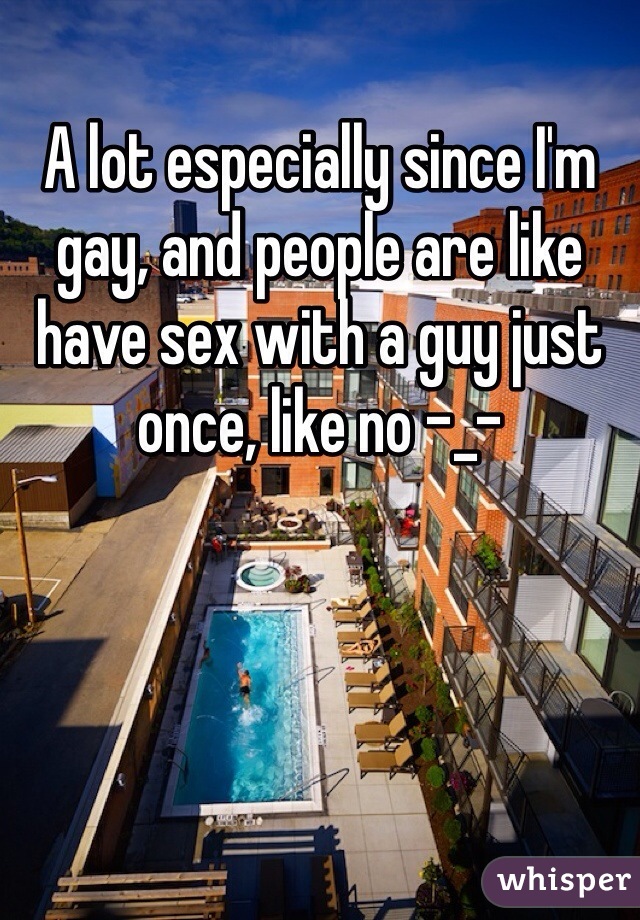A lot especially since I'm gay, and people are like have sex with a guy just once, like no -_-