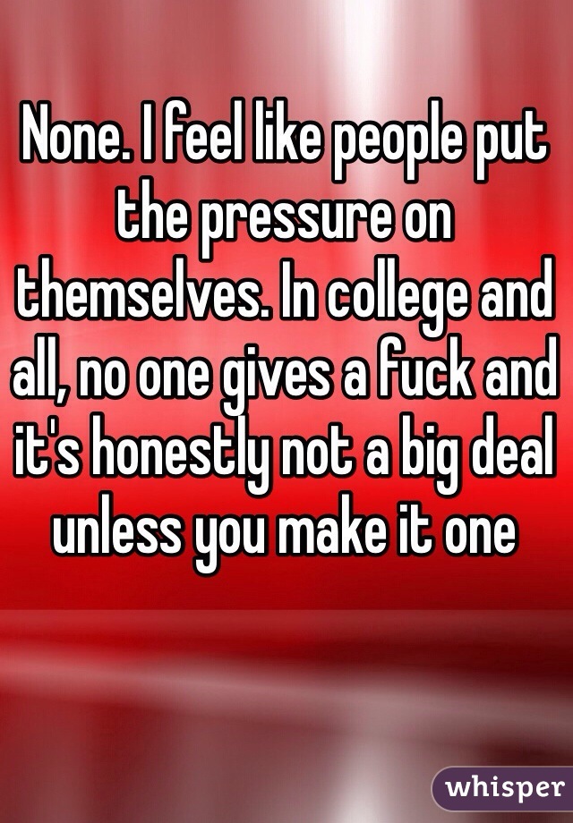 None. I feel like people put the pressure on themselves. In college and all, no one gives a fuck and it's honestly not a big deal unless you make it one