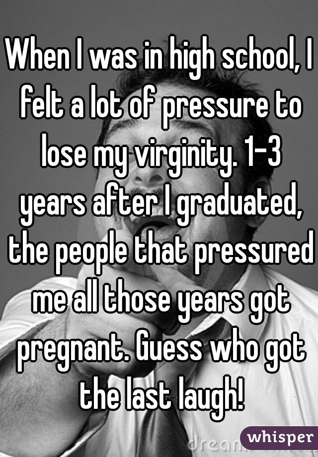When I was in high school, I felt a lot of pressure to lose my virginity. 1-3 years after I graduated, the people that pressured me all those years got pregnant. Guess who got the last laugh!