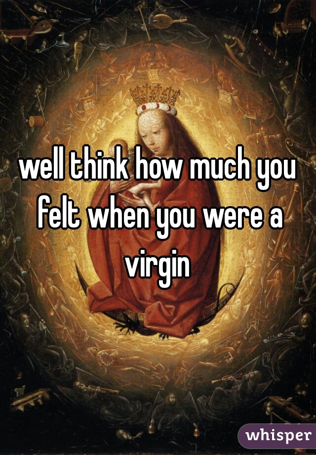 well think how much you felt when you were a virgin 
