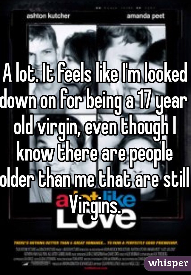 A lot. It feels like I'm looked down on for being a 17 year old virgin, even though I know there are people older than me that are still Virgins. 