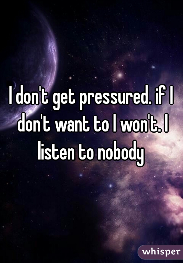I don't get pressured. if I don't want to I won't. I listen to nobody 