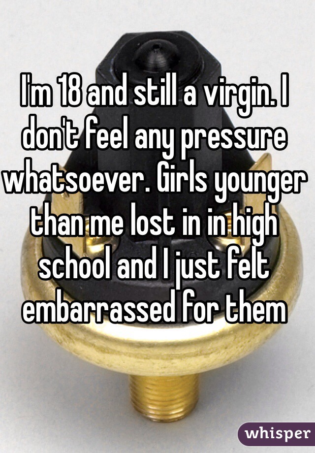I'm 18 and still a virgin. I don't feel any pressure whatsoever. Girls younger than me lost in in high school and I just felt embarrassed for them 