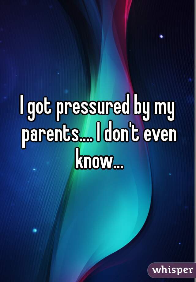 I got pressured by my parents.... I don't even know...