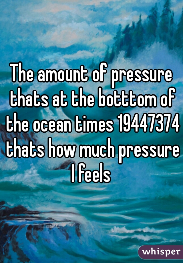 The amount of pressure thats at the botttom of the ocean times 19447374 thats how much pressure I feels 