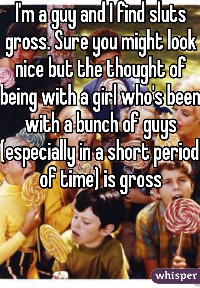 I'm a guy and I find sluts gross. Sure you might look nice but the thought of being with a girl who's been with a bunch of guys (especially in a short period of time) is gross