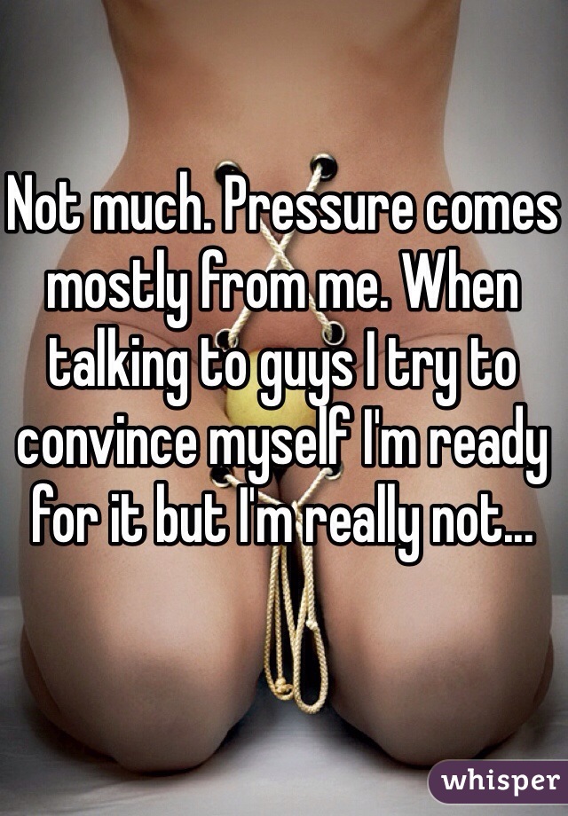 Not much. Pressure comes mostly from me. When talking to guys I try to convince myself I'm ready for it but I'm really not...