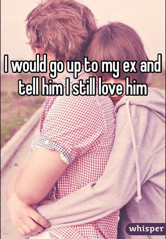 I would go up to my ex and tell him I still love him