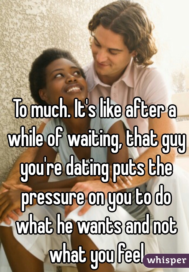 To much. It's like after a while of waiting, that guy you're dating puts the pressure on you to do what he wants and not what you feel