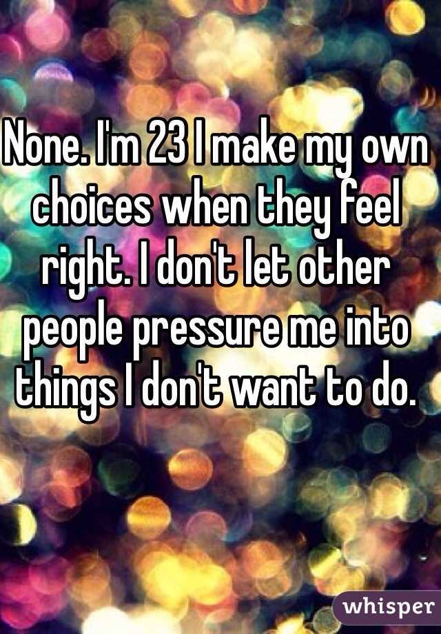 None. I'm 23 I make my own choices when they feel right. I don't let other people pressure me into things I don't want to do. 