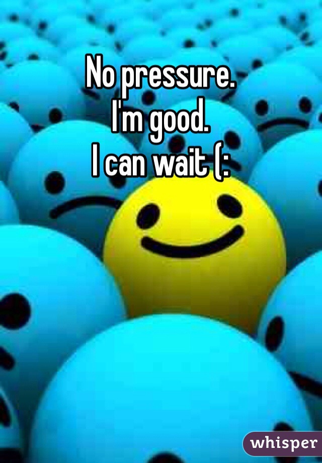No pressure. 
I'm good. 
I can wait (: 