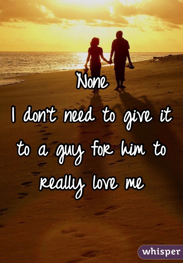 None
I don't need to give it to a guy for him to really love me