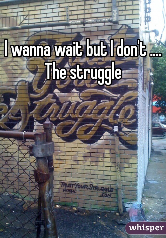 I wanna wait but I don't .... The struggle 