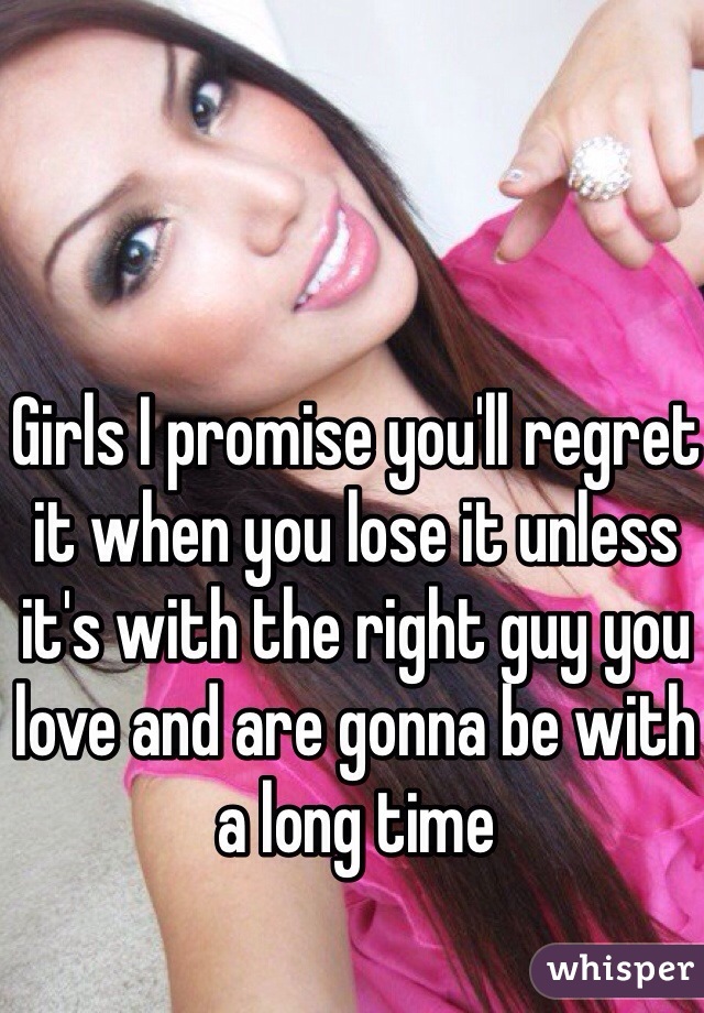 Girls I promise you'll regret it when you lose it unless it's with the right guy you love and are gonna be with a long time