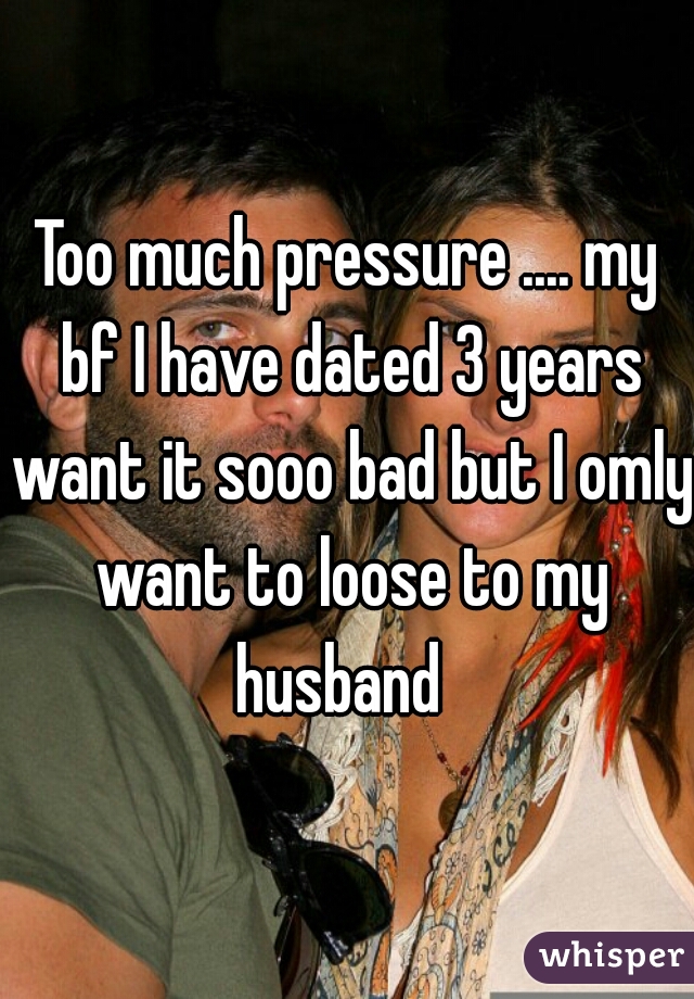 Too much pressure .... my bf I have dated 3 years want it sooo bad but I omly want to loose to my husband  