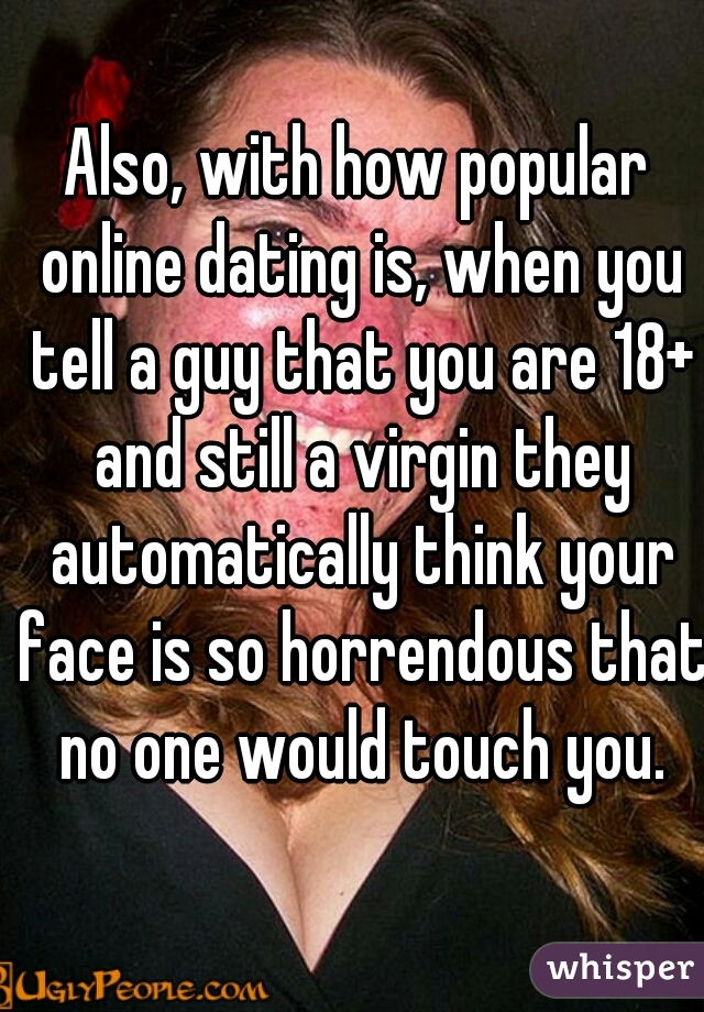 Also, with how popular online dating is, when you tell a guy that you are 18+ and still a virgin they automatically think your face is so horrendous that no one would touch you.