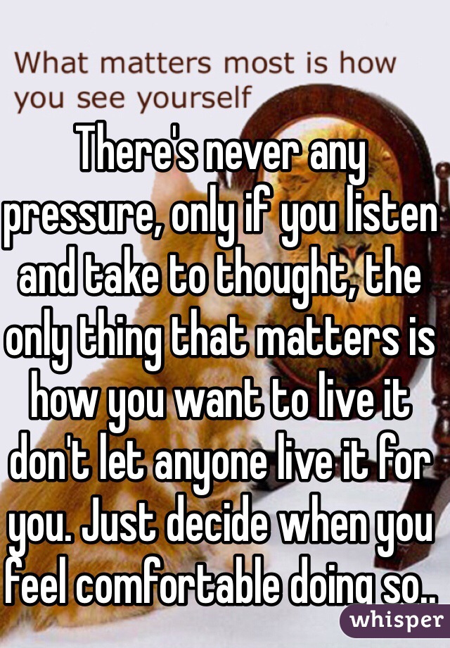 There's never any pressure, only if you listen and take to thought, the only thing that matters is how you want to live it don't let anyone live it for you. Just decide when you feel comfortable doing so..