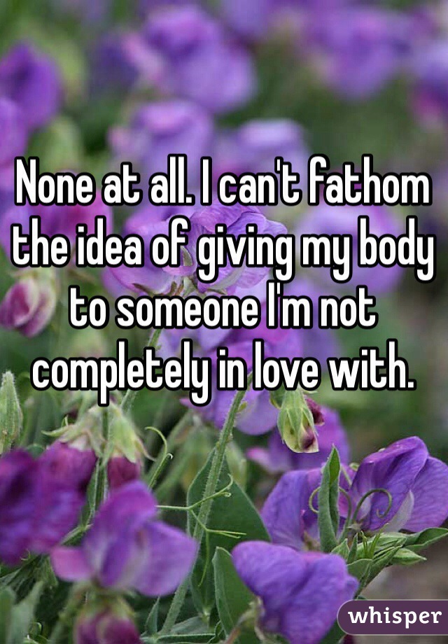 None at all. I can't fathom the idea of giving my body to someone I'm not completely in love with.