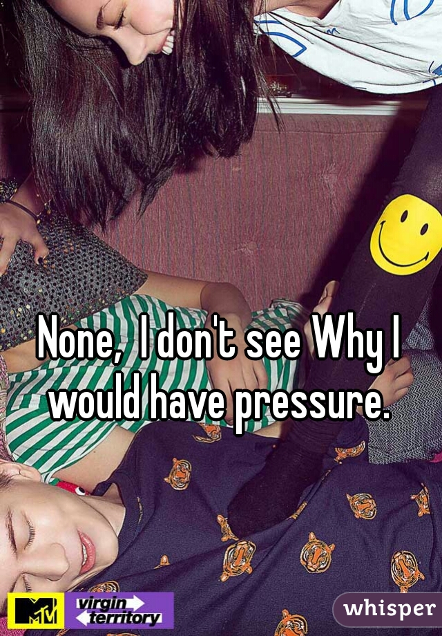 None,  I don't see Why I would have pressure. 