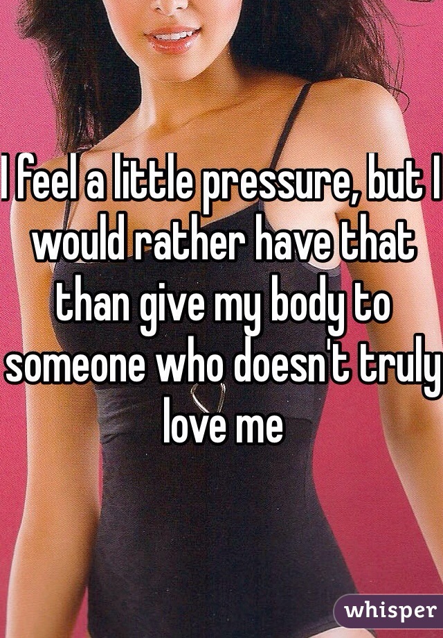 I feel a little pressure, but I would rather have that than give my body to someone who doesn't truly love me  