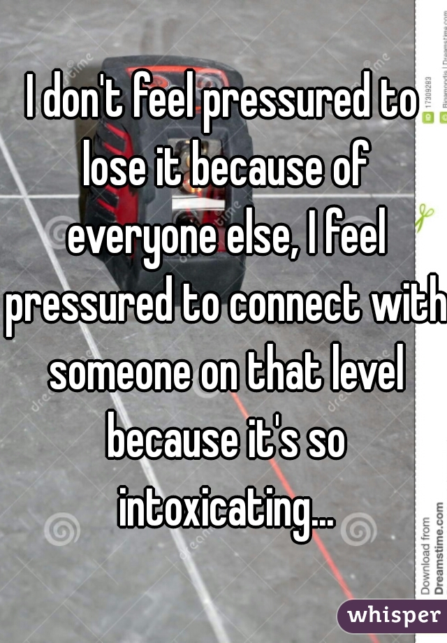 I don't feel pressured to lose it because of everyone else, I feel pressured to connect with someone on that level because it's so intoxicating...
