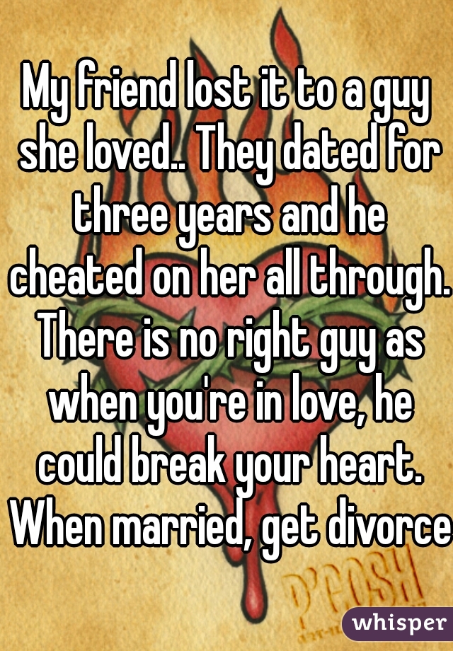 My friend lost it to a guy she loved.. They dated for three years and he cheated on her all through. There is no right guy as when you're in love, he could break your heart. When married, get divorced