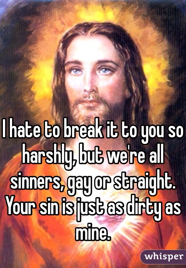 I hate to break it to you so harshly, but we're all sinners, gay or straight. Your sin is just as dirty as mine. 