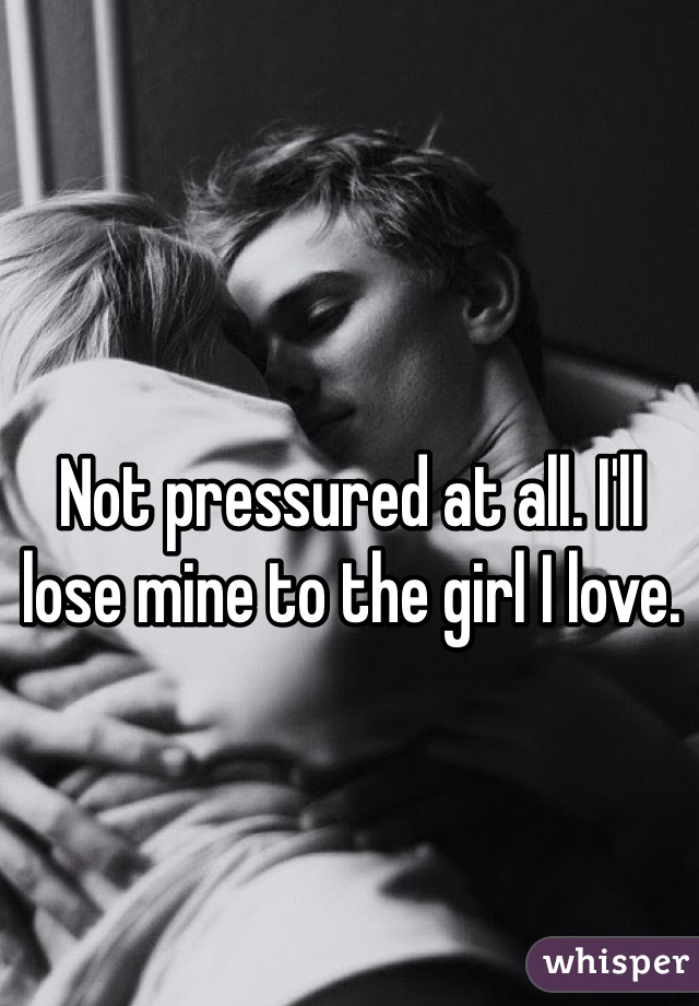 Not pressured at all. I'll lose mine to the girl I love. 