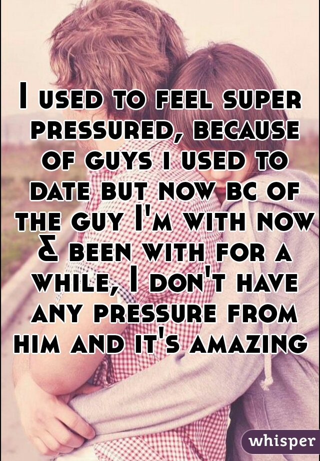I used to feel super pressured, because of guys i used to date but now bc of the guy I'm with now & been with for a while, I don't have any pressure from him and it's amazing 