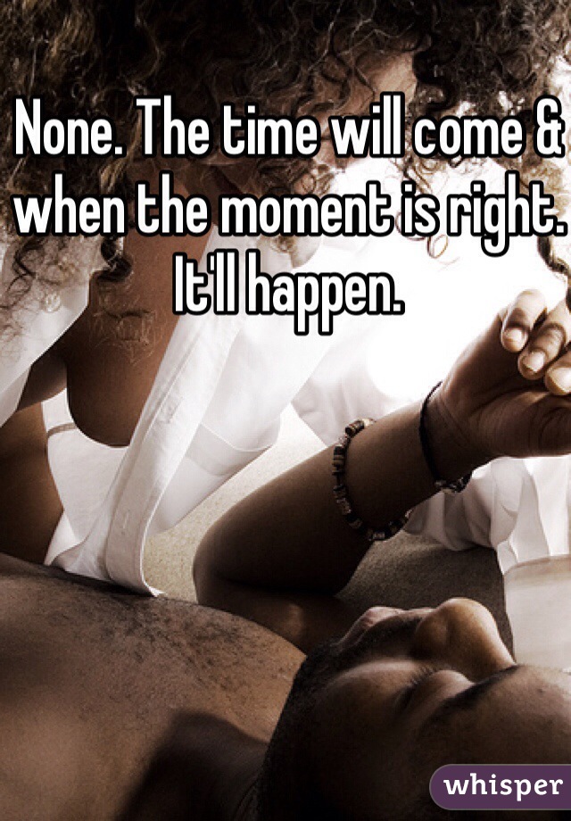 None. The time will come & when the moment is right. It'll happen. 