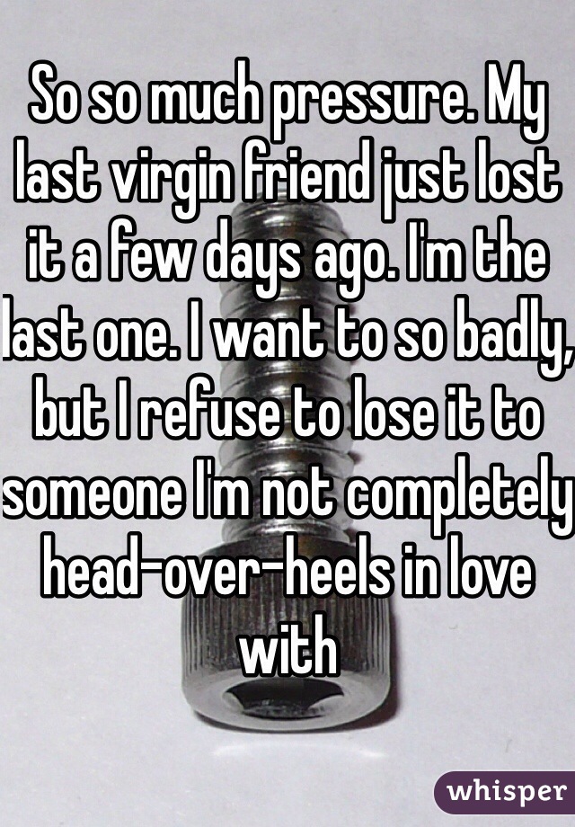 So so much pressure. My last virgin friend just lost it a few days ago. I'm the last one. I want to so badly, but I refuse to lose it to someone I'm not completely head-over-heels in love with