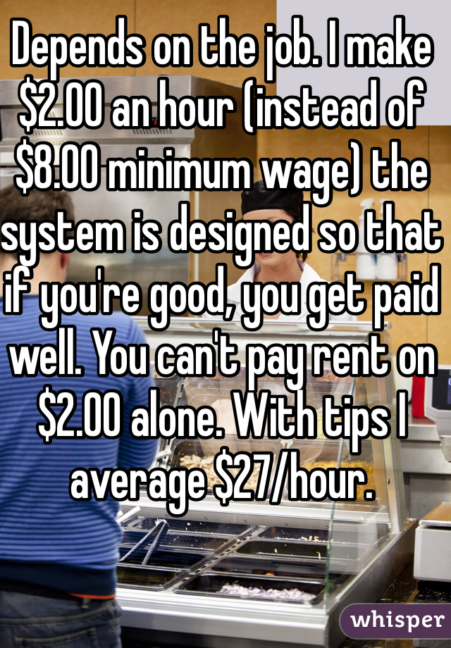 Depends on the job. I make $2.00 an hour (instead of $8.00 minimum wage) the system is designed so that if you're good, you get paid well. You can't pay rent on $2.00 alone. With tips I average $27/hour. 