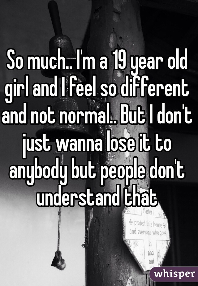 So much.. I'm a 19 year old girl and I feel so different and not normal.. But I don't just wanna lose it to anybody but people don't understand that 