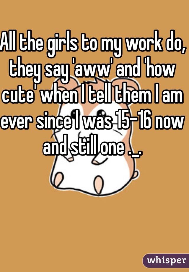 All the girls to my work do, they say 'aww' and 'how cute' when I tell them I am ever since I was 15-16 now and still one ._.