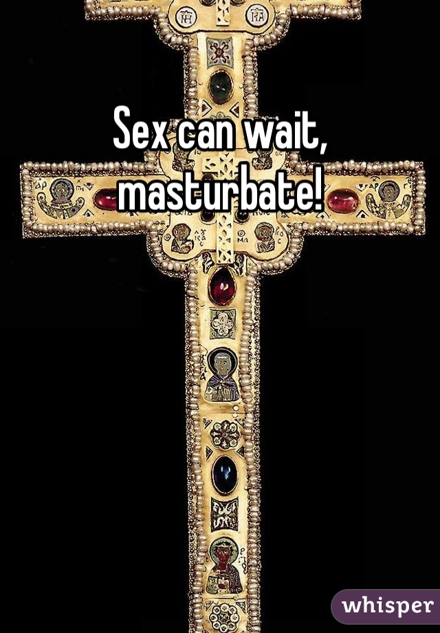 Sex can wait, masturbate!