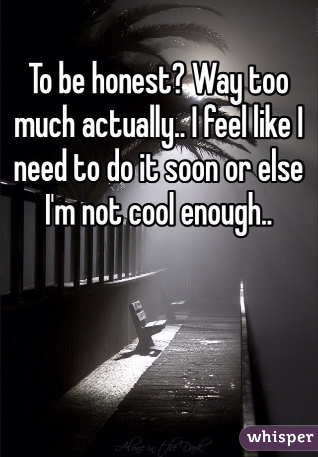 To be honest? Way too much actually.. I feel like I need to do it soon or else I'm not cool enough.. 
