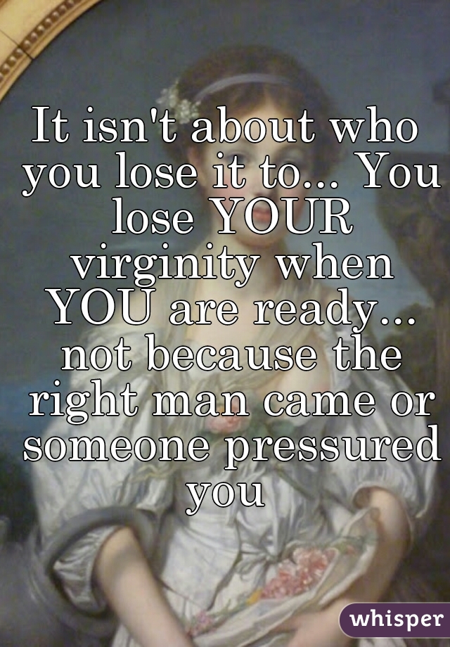 It isn't about who you lose it to... You lose YOUR virginity when YOU are ready... not because the right man came or someone pressured you 