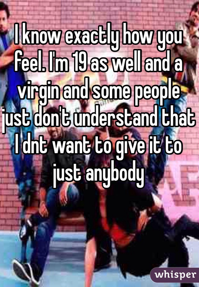 I know exactly how you feel. I'm 19 as well and a virgin and some people just don't understand that I dnt want to give it to just anybody