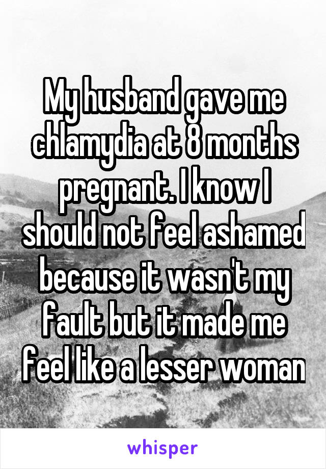 My husband gave me chlamydia at 8 months pregnant. I know I should not feel ashamed because it wasn't my fault but it made me feel like a lesser woman
