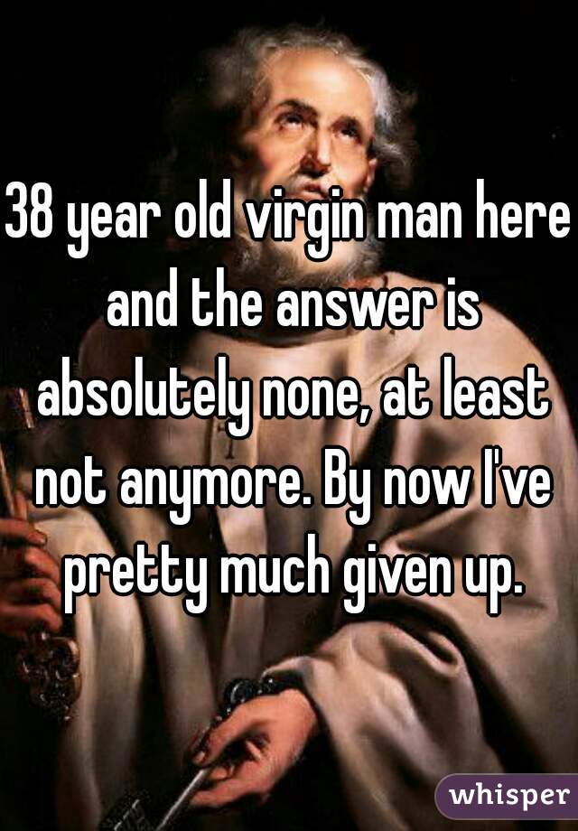 38 year old virgin man here and the answer is absolutely none, at least not anymore. By now I've pretty much given up.