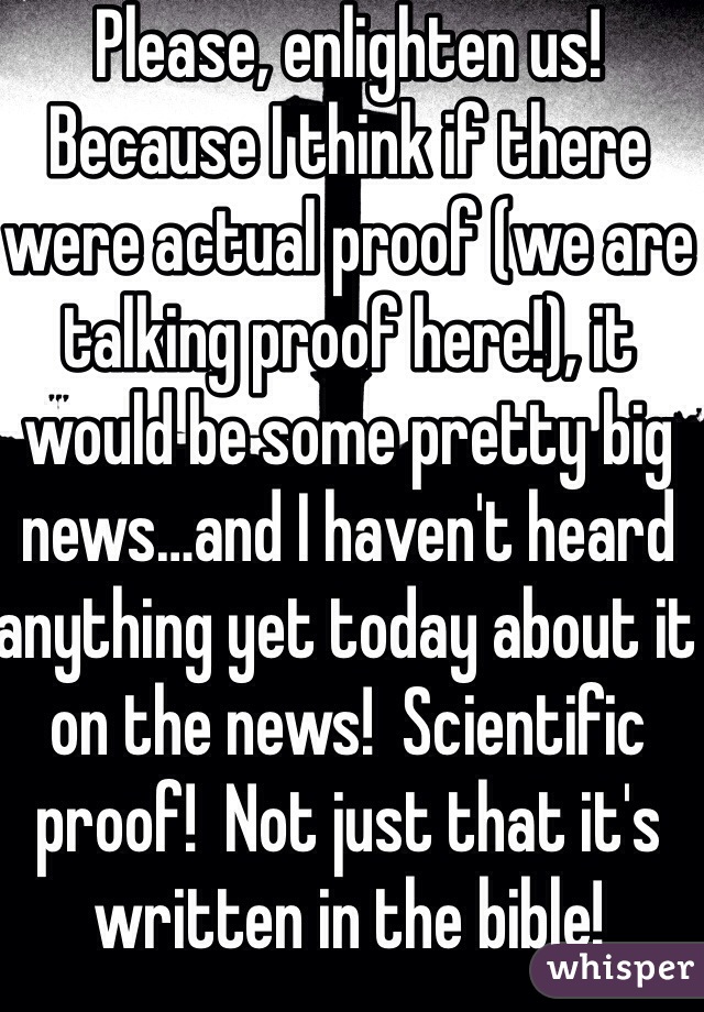 Please, enlighten us!
Because I think if there were actual proof (we are talking proof here!), it would be some pretty big news…and I haven't heard anything yet today about it on the news!  Scientific proof!  Not just that it's written in the bible!