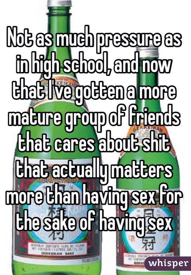 Not as much pressure as in high school, and now that I've gotten a more mature group of friends that cares about shit that actually matters more than having sex for the sake of having sex