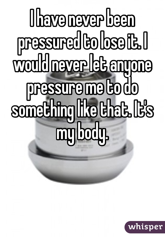 I have never been pressured to lose it. I would never let anyone pressure me to do something like that. It's my body. 