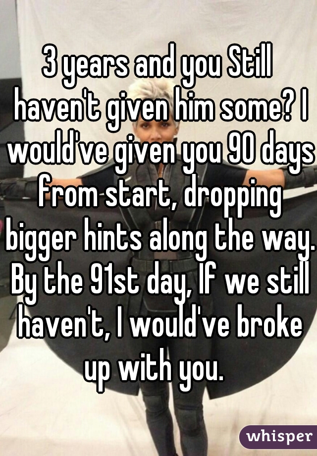 3 years and you Still haven't given him some? I would've given you 90 days from start, dropping bigger hints along the way. By the 91st day, If we still haven't, I would've broke up with you.  