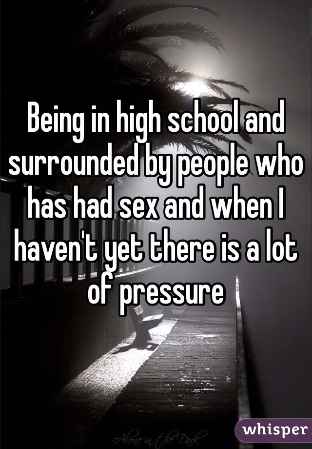 Being in high school and surrounded by people who has had sex and when I haven't yet there is a lot of pressure 