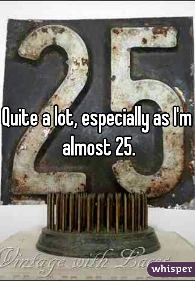 Quite a lot, especially as I'm almost 25.