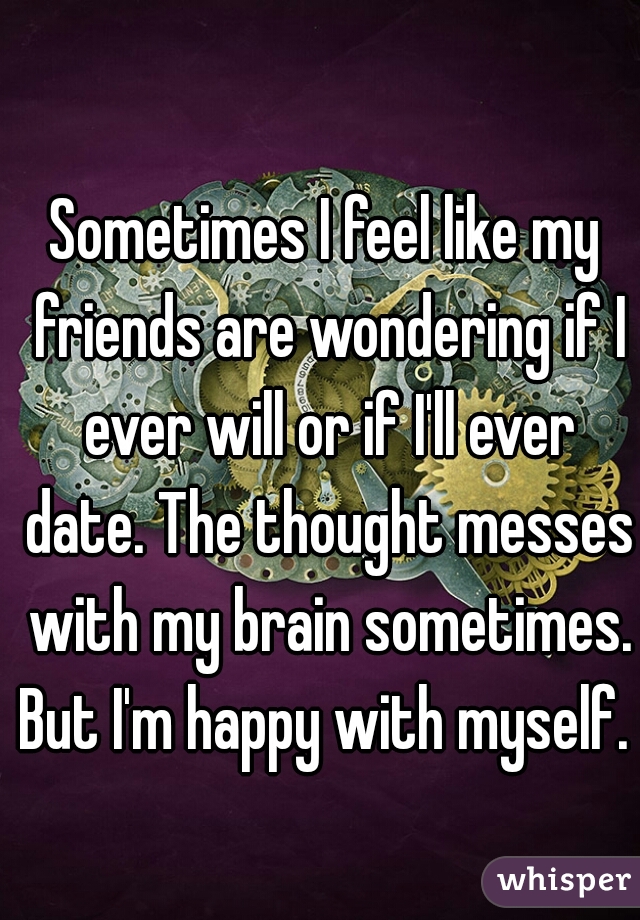 Sometimes I feel like my friends are wondering if I ever will or if I'll ever date. The thought messes with my brain sometimes. But I'm happy with myself. 